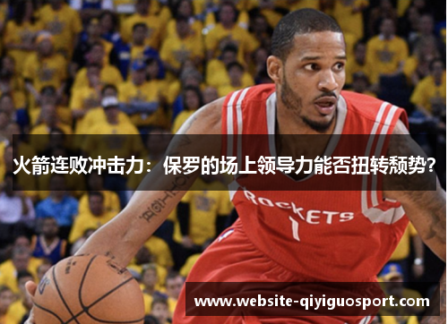 火箭连败冲击力：保罗的场上领导力能否扭转颓势？